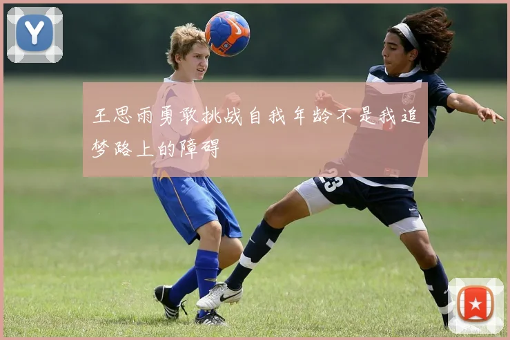 王思雨勇敢挑战自我年龄不是我追梦路上的障碍