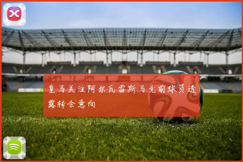 皇马关注阿尔瓦雷斯马竞前球员透露转会意向