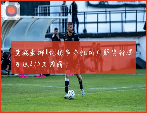 曼城豪掷1亿镑争夺托纳利薪资待遇可达275万周薪
