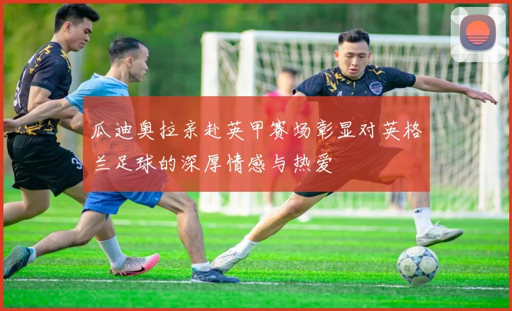 瓜迪奥拉亲赴英甲赛场彰显对英格兰足球的深厚情感与热爱
