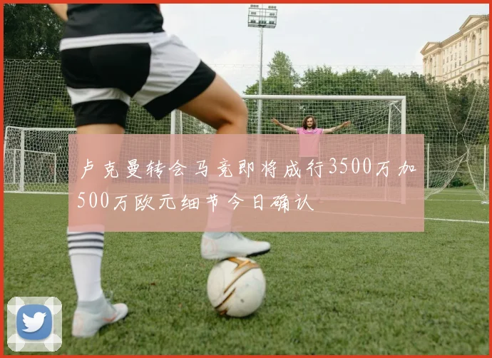 卢克曼转会马竞即将成行3500万加500万欧元细节今日确认