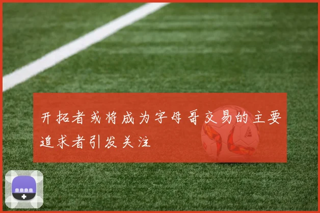 开拓者或将成为字母哥交易的主要追求者引发关注