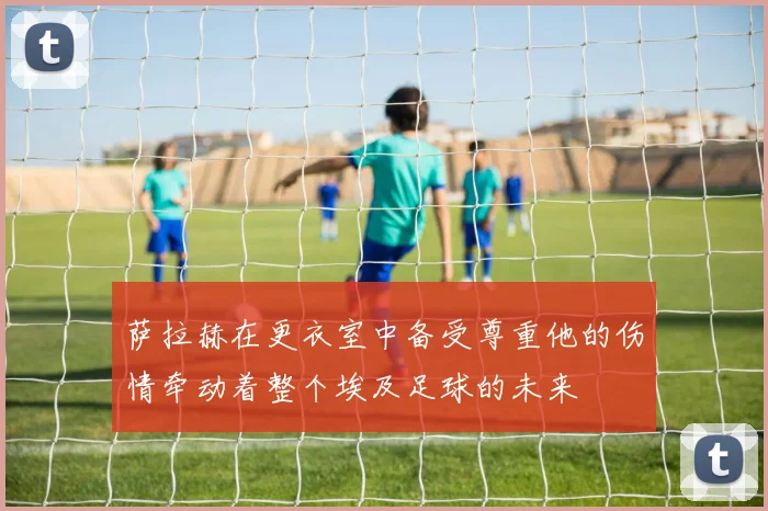 萨拉赫在更衣室中备受尊重他的伤情牵动着整个埃及足球的未来