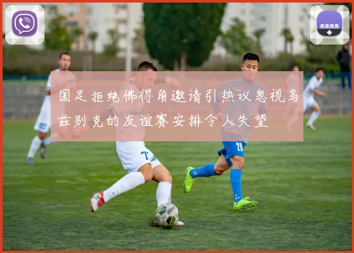 国足拒绝佛得角邀请引热议忽视乌兹别克的友谊赛安排令人失望
