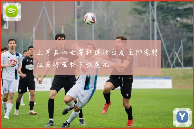 土耳其队世界杯连败出局主帅蒙特拉或将面临下课危机