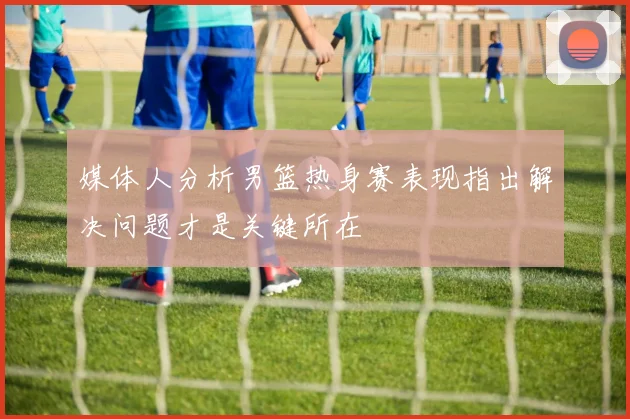 媒体人分析男篮热身赛表现指出解决问题才是关键所在