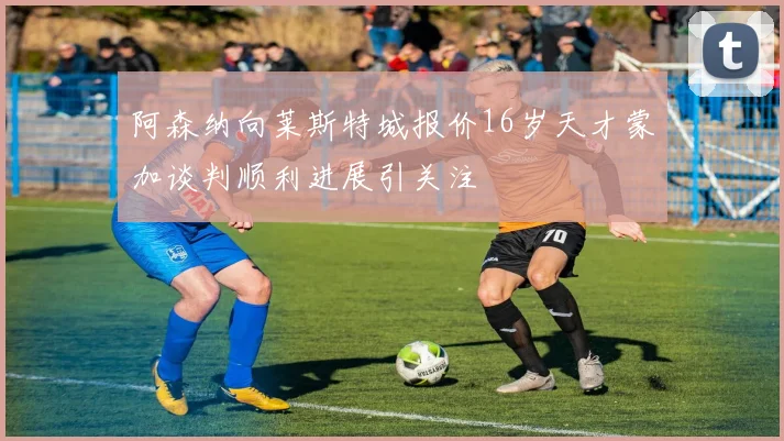 阿森纳向莱斯特城报价16岁天才蒙加谈判顺利进展引关注