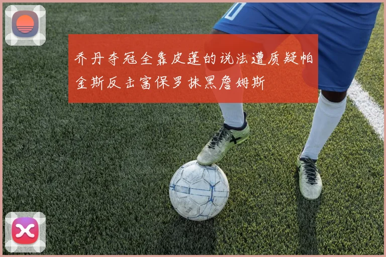 乔丹夺冠全靠皮蓬的说法遭质疑帕金斯反击富保罗抹黑詹姆斯
