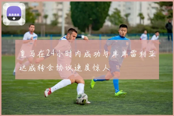 皇马在24小时内成功与库库雷利亚达成转会协议速度惊人