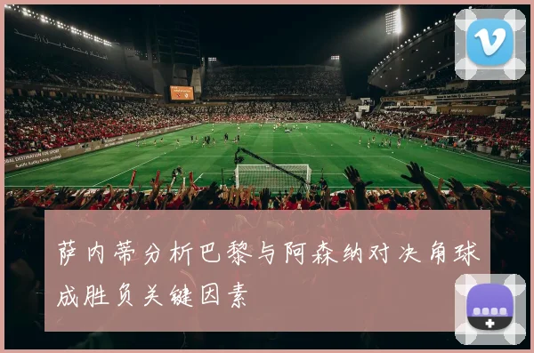 萨内蒂分析巴黎与阿森纳对决角球成胜负关键因素