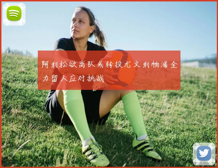 阿利松欲离队或转投尤文利物浦全力留人应对挑战