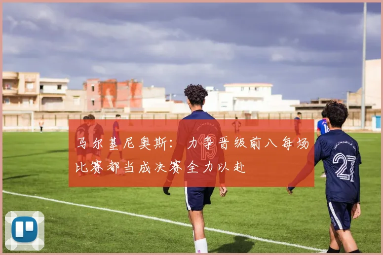 马尔基尼奥斯：力争晋级前八每场比赛都当成决赛全力以赴