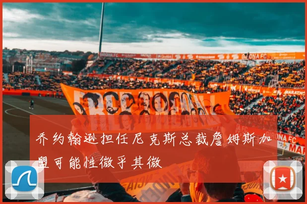 乔约翰逊担任尼克斯总裁詹姆斯加盟可能性微乎其微