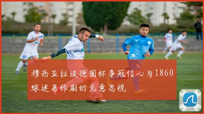 穆西亚拉谈德国杯争冠信心与1860球迷恶作剧的无意忽视