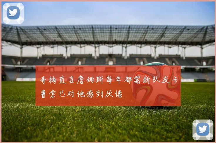 夸梅直言詹姆斯每年都需新队友卡鲁索已对他感到厌倦