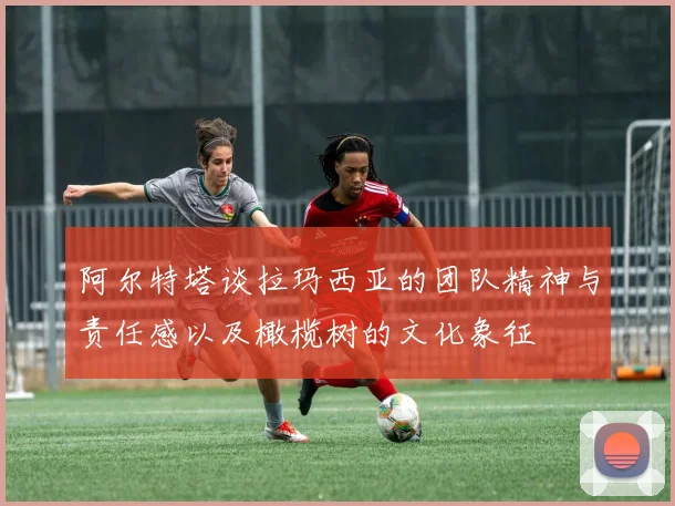 阿尔特塔谈拉玛西亚的团队精神与责任感以及橄榄树的文化象征